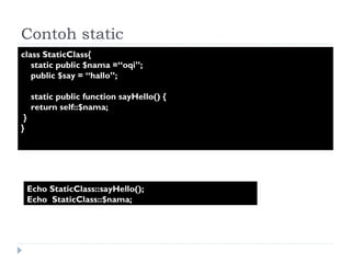 Contoh static  class StaticClass{  static public $nama =“oqi”;  public $say = “hallo”; static public function sayHello() {  return self::$nama; }  }  Echo StaticClass::sayHello(); Echo  StaticClass::$nama; 