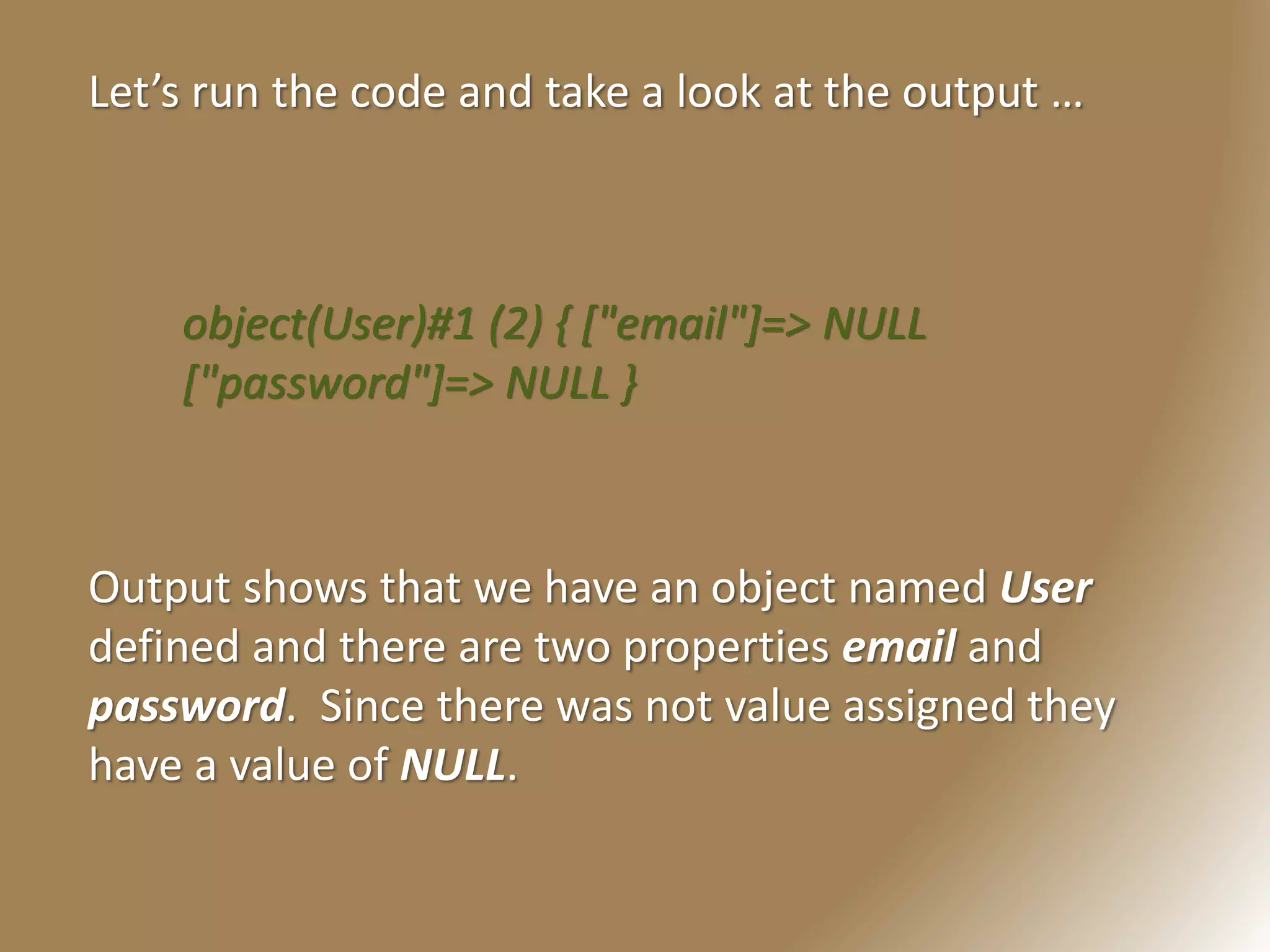 Let’s run the code and take a look at the output …
object(User)#1 (2) { ["email"]=> NULL
["password"]=> NULL }
Output shows that we have an object named User
defined and there are two properties email and
password. Since there was not value assigned they
have a value of NULL.
 