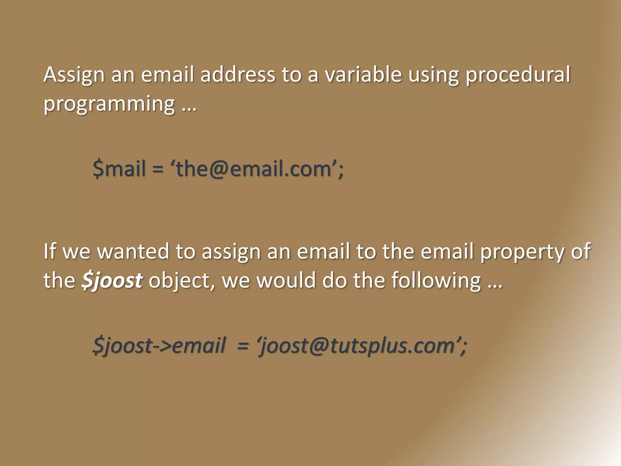 Assign an email address to a variable using procedural
programming …
$mail = ‘the@email.com’;
If we wanted to assign an email to the email property of
the $joost object, we would do the following …
$joost->email = ‘joost@tutsplus.com’;
 