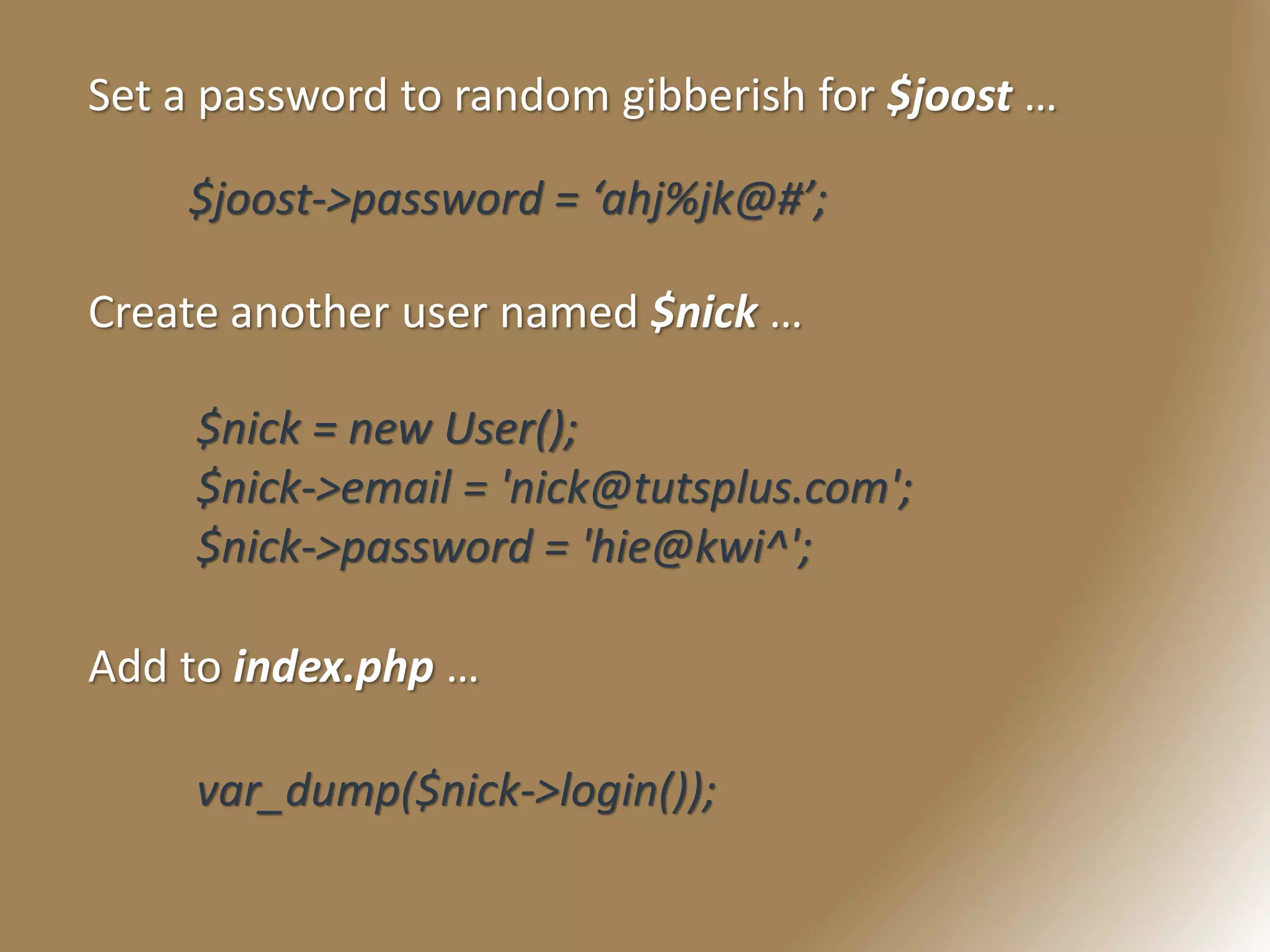 Set a password to random gibberish for $joost …
$joost->password = ‘ahj%jk@#’;
Create another user named $nick …
$nick = new User();
$nick->email = 'nick@tutsplus.com';
$nick->password = 'hie@kwi^';
Add to index.php …
var_dump($nick->login());
 