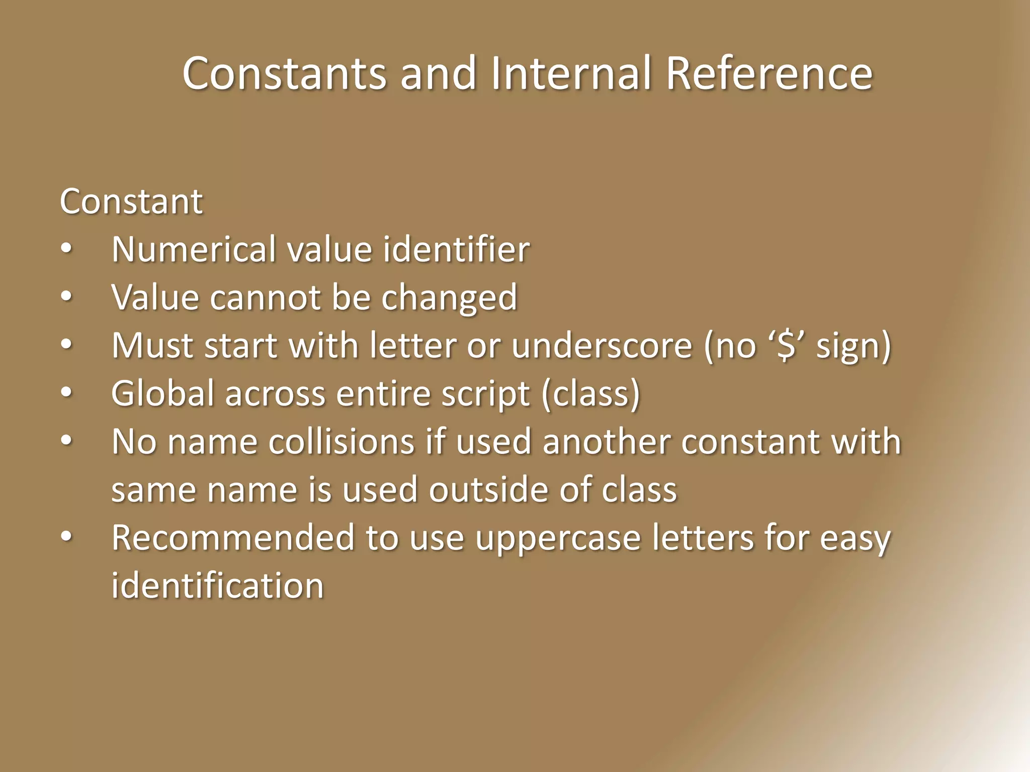 Constants and Internal Reference
Constant
• Numerical value identifier
• Value cannot be changed
• Must start with letter or underscore (no ‘$’ sign)
• Global across entire script (class)
• No name collisions if used another constant with
same name is used outside of class
• Recommended to use uppercase letters for easy
identification
 