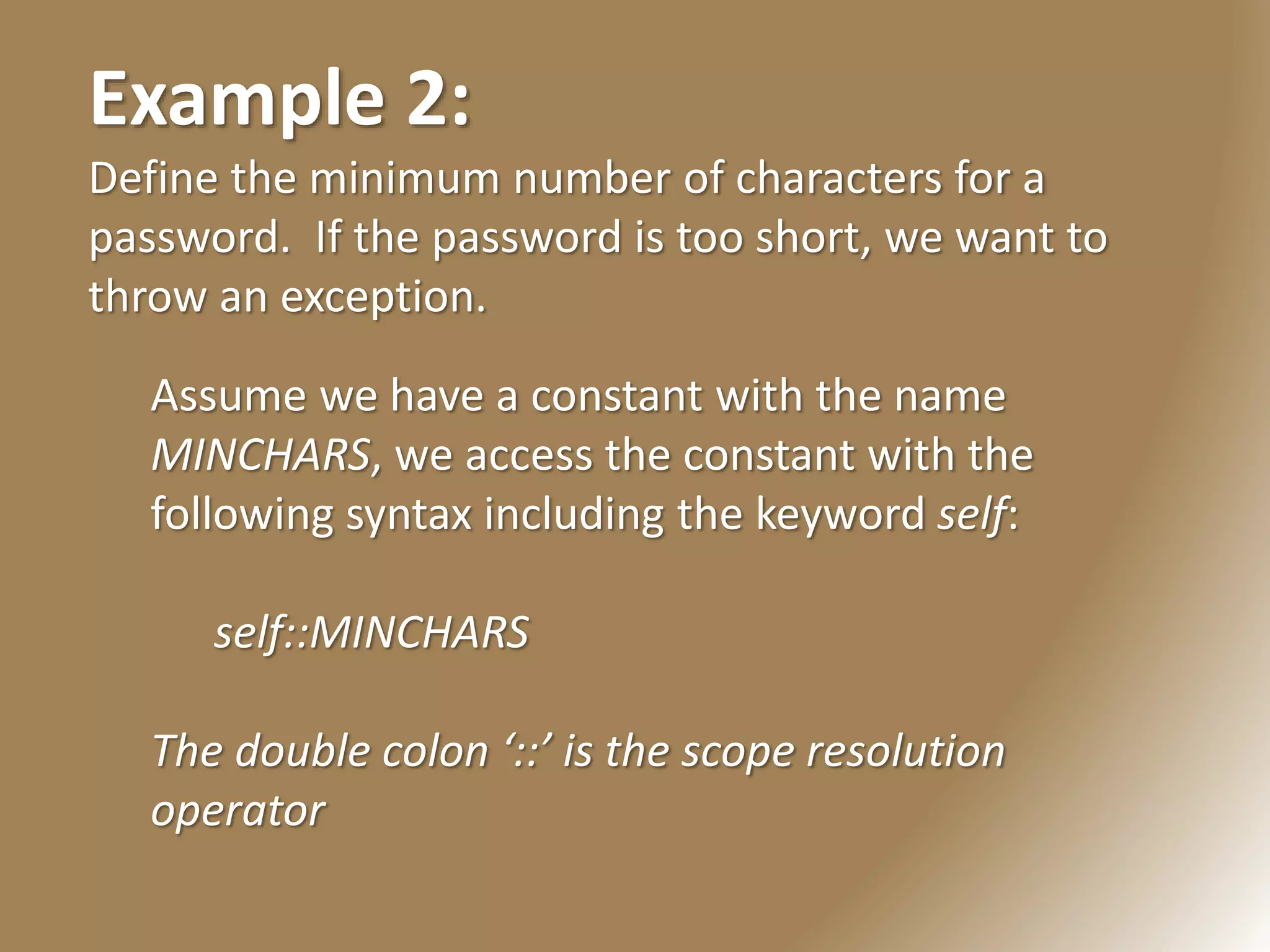 Example 2:
Define the minimum number of characters for a
password. If the password is too short, we want to
throw an exception.
Assume we have a constant with the name
MINCHARS, we access the constant with the
following syntax including the keyword self:
self::MINCHARS
The double colon ‘::’ is the scope resolution
operator
 