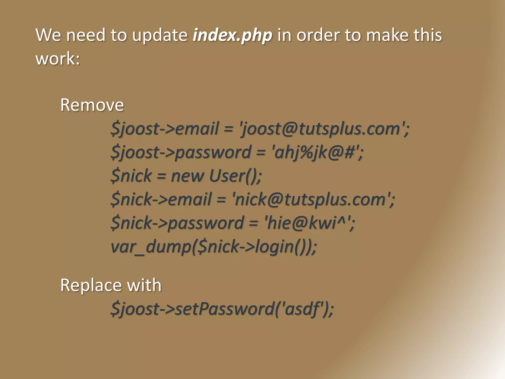 We need to update index.php in order to make this
work:
Remove
$joost->email = 'joost@tutsplus.com';
$joost->password = 'ahj%jk@#';
$nick = new User();
$nick->email = 'nick@tutsplus.com';
$nick->password = 'hie@kwi^';
var_dump($nick->login());
Replace with
$joost->setPassword('asdf');
 