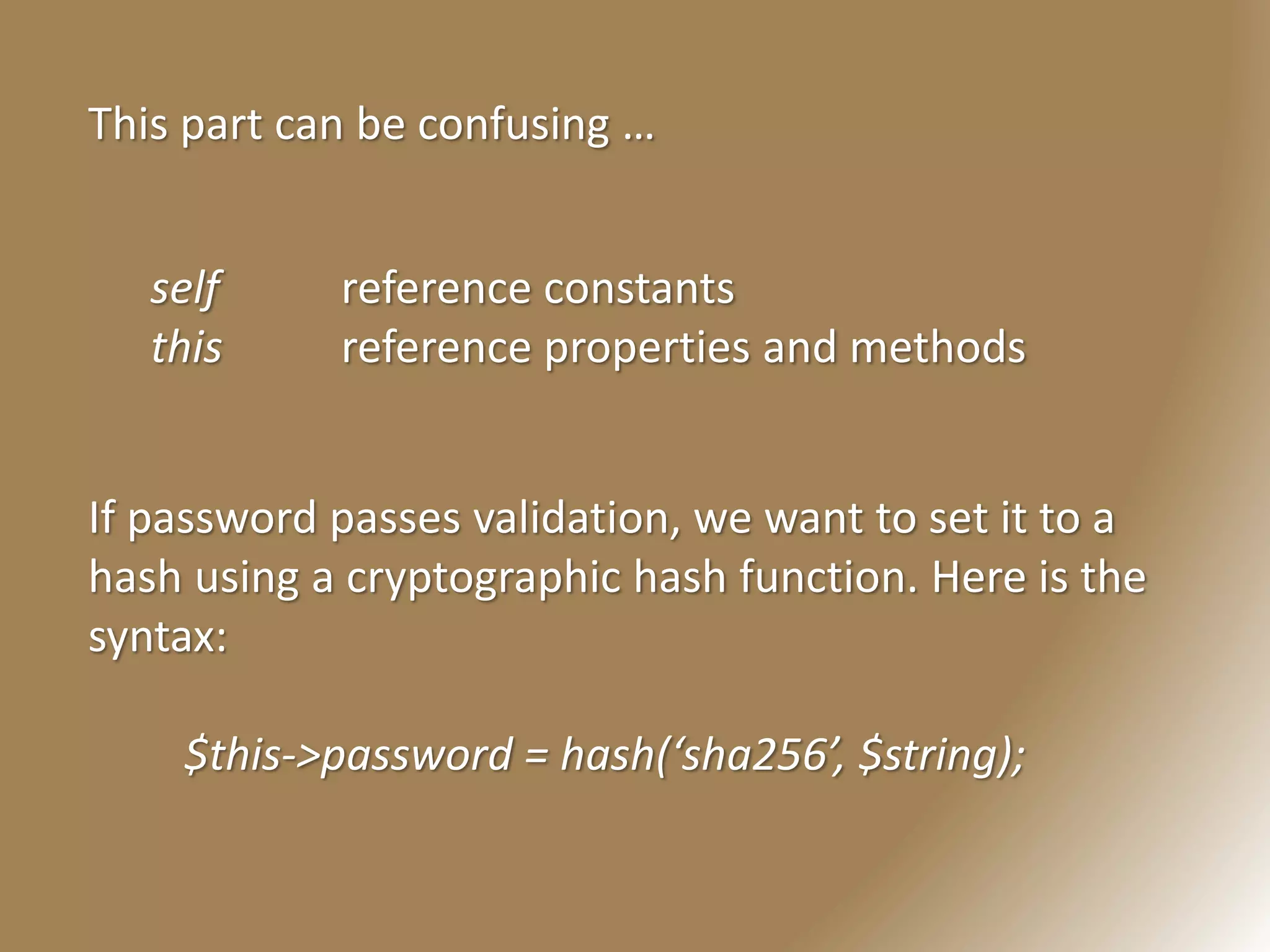 This part can be confusing …
self reference constants
this reference properties and methods
If password passes validation, we want to set it to a
hash using a cryptographic hash function. Here is the
syntax:
$this->password = hash(‘sha256’, $string);
 