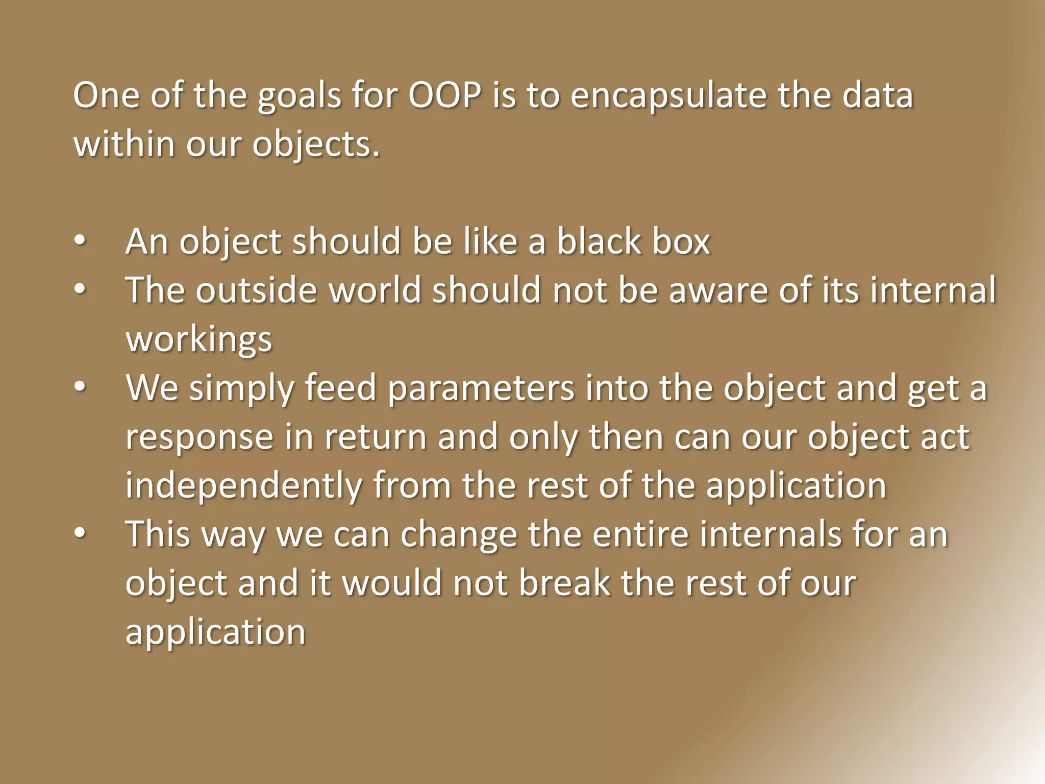 One of the goals for OOP is to encapsulate the data
within our objects.
• An object should be like a black box
• The outside world should not be aware of its internal
workings
• We simply feed parameters into the object and get a
response in return and only then can our object act
independently from the rest of the application
• This way we can change the entire internals for an
object and it would not break the rest of our
application
 