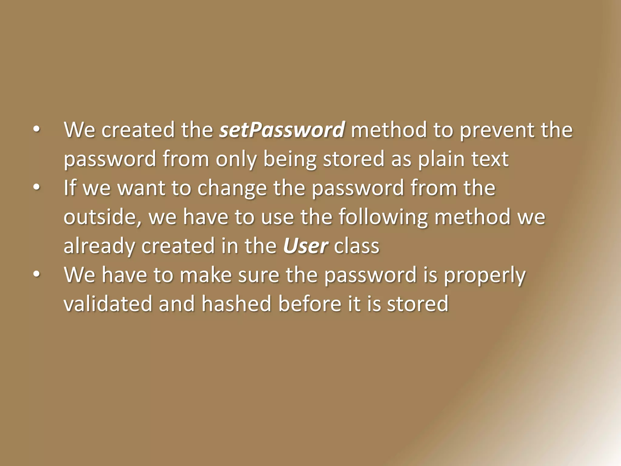 • We created the setPassword method to prevent the
password from only being stored as plain text
• If we want to change the password from the
outside, we have to use the following method we
already created in the User class
• We have to make sure the password is properly
validated and hashed before it is stored
 