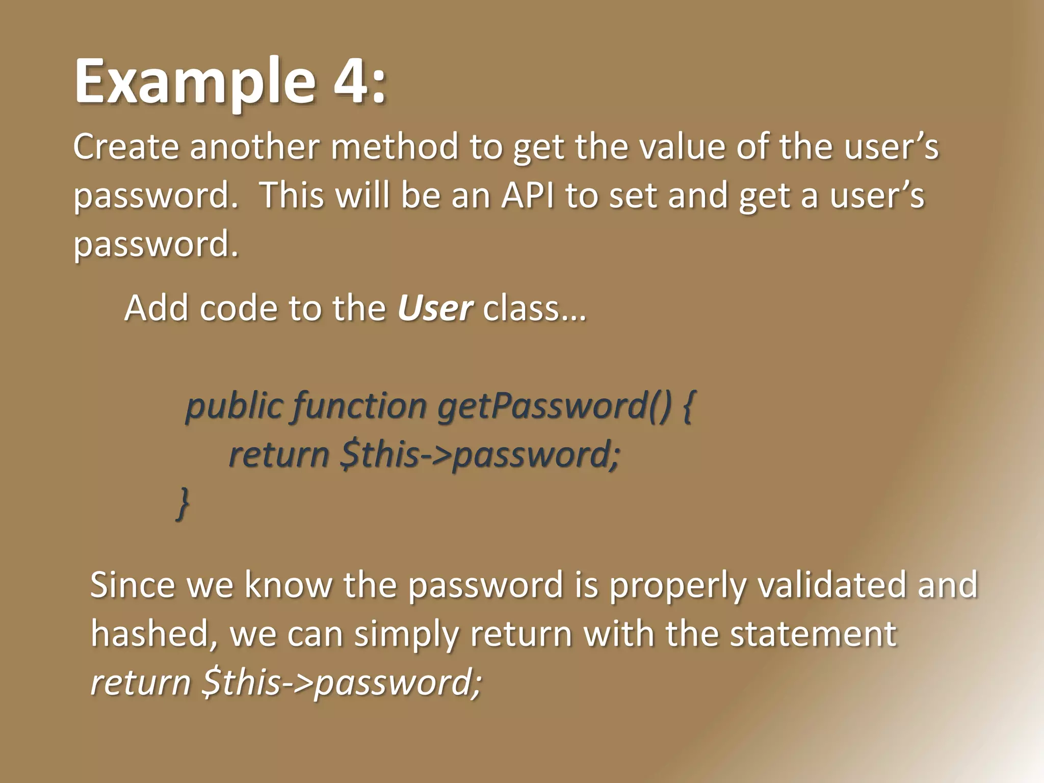 Example 4:
Create another method to get the value of the user’s
password. This will be an API to set and get a user’s
password.
Add code to the User class…
public function getPassword() {
return $this->password;
}
Since we know the password is properly validated and
hashed, we can simply return with the statement
return $this->password;
 