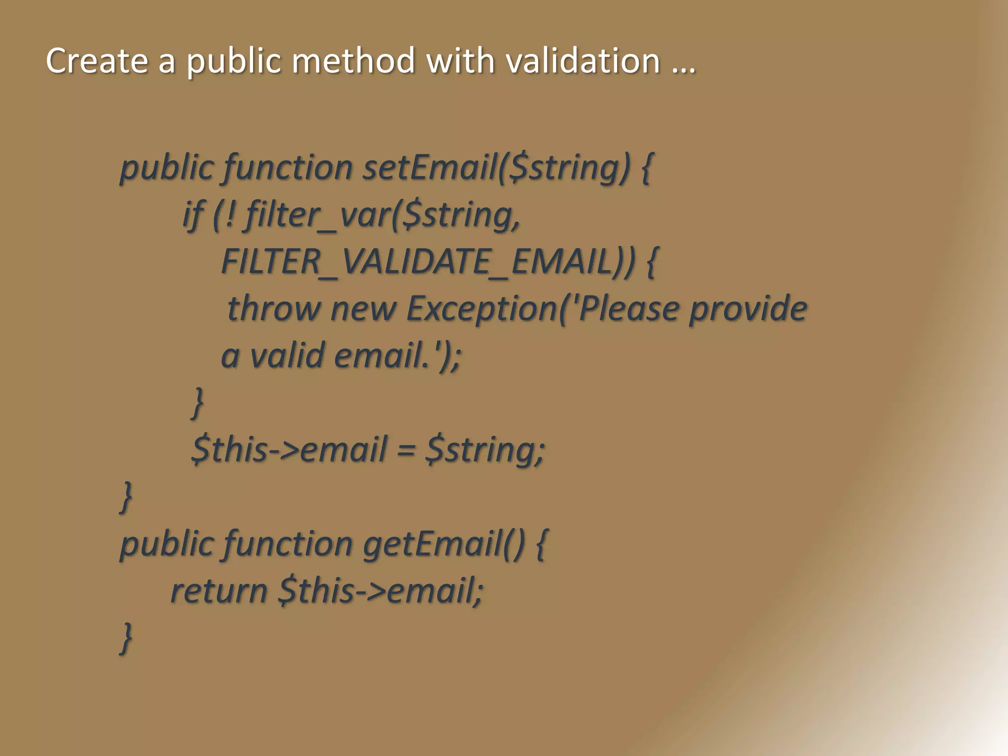 Create a public method with validation …
public function setEmail($string) {
if (! filter_var($string,
FILTER_VALIDATE_EMAIL)) {
throw new Exception('Please provide
a valid email.');
}
$this->email = $string;
}
public function getEmail() {
return $this->email;
}
 