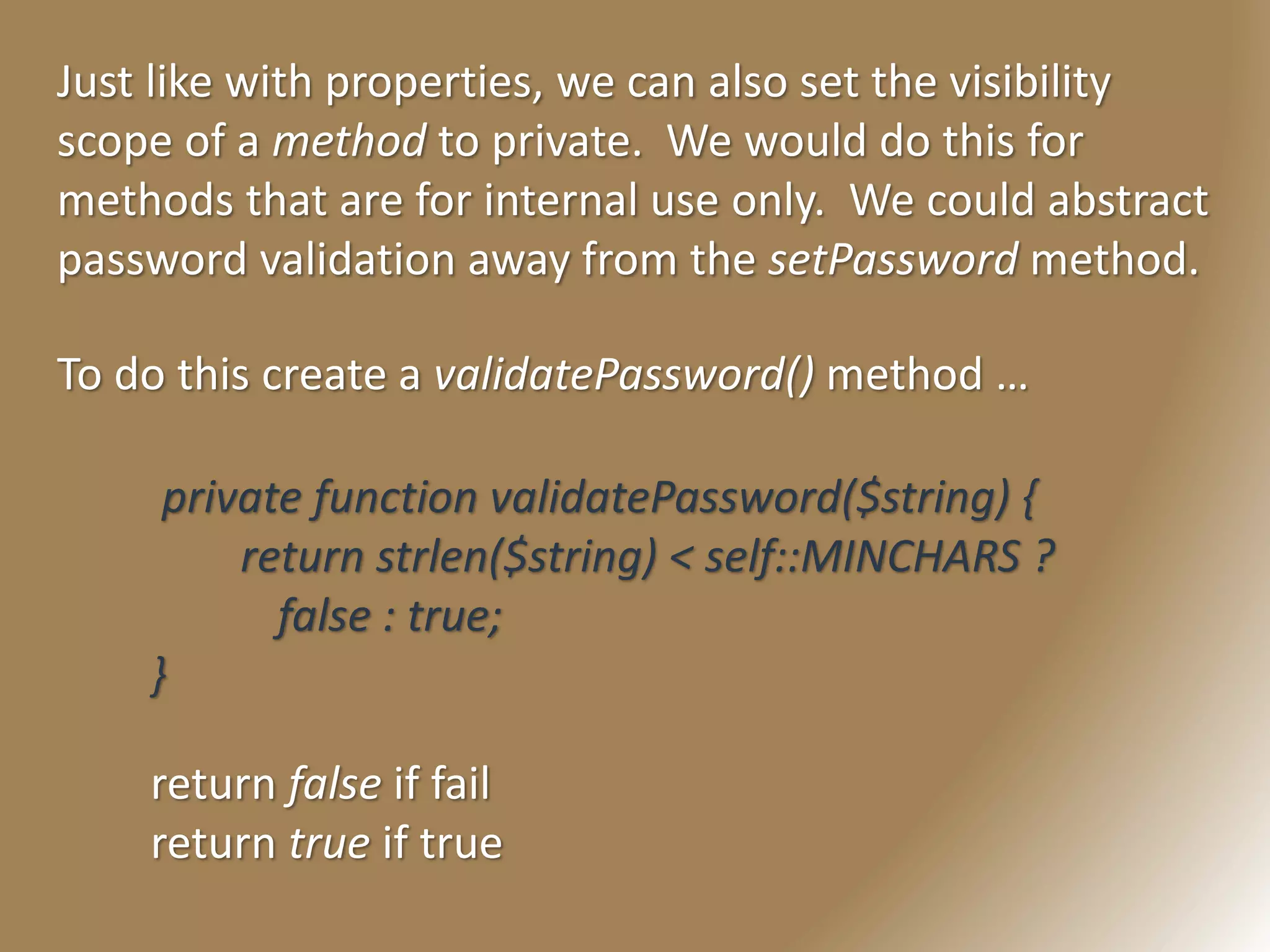 Just like with properties, we can also set the visibility
scope of a method to private. We would do this for
methods that are for internal use only. We could abstract
password validation away from the setPassword method.
To do this create a validatePassword() method …
private function validatePassword($string) {
return strlen($string) < self::MINCHARS ?
false : true;
}
return false if fail
return true if true
 
