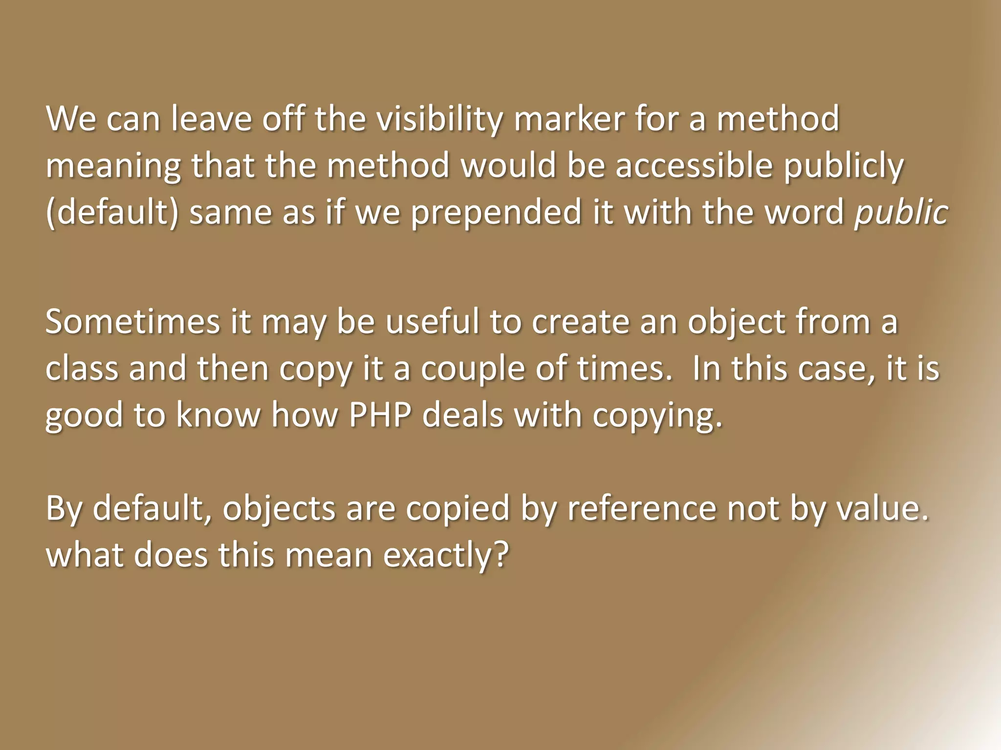 We can leave off the visibility marker for a method
meaning that the method would be accessible publicly
(default) same as if we prepended it with the word public
Sometimes it may be useful to create an object from a
class and then copy it a couple of times. In this case, it is
good to know how PHP deals with copying.
By default, objects are copied by reference not by value.
what does this mean exactly?
 