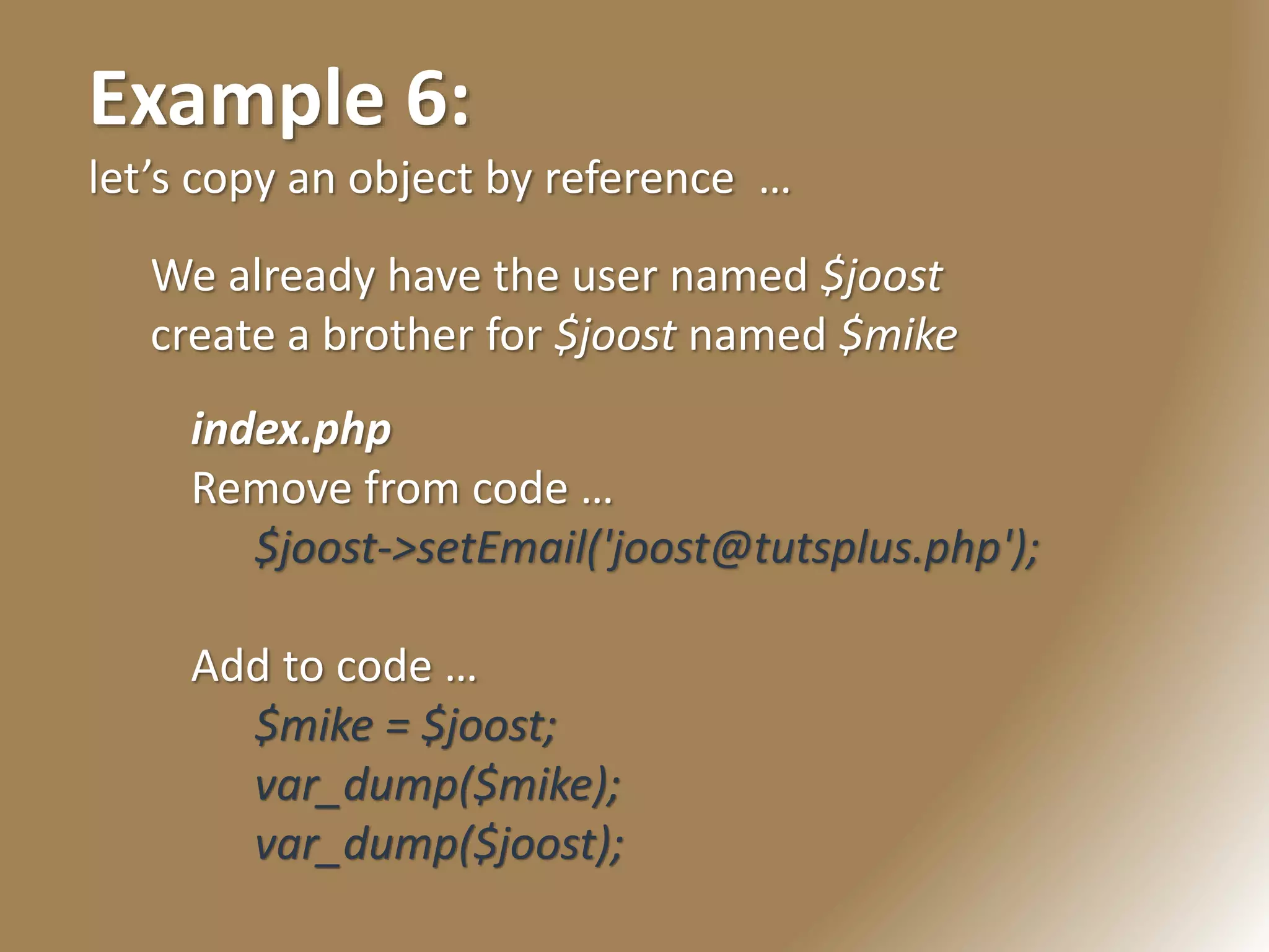 Example 6:
let’s copy an object by reference …
We already have the user named $joost
create a brother for $joost named $mike
index.php
Remove from code …
$joost->setEmail('joost@tutsplus.php');
Add to code …
$mike = $joost;
var_dump($mike);
var_dump($joost);
 