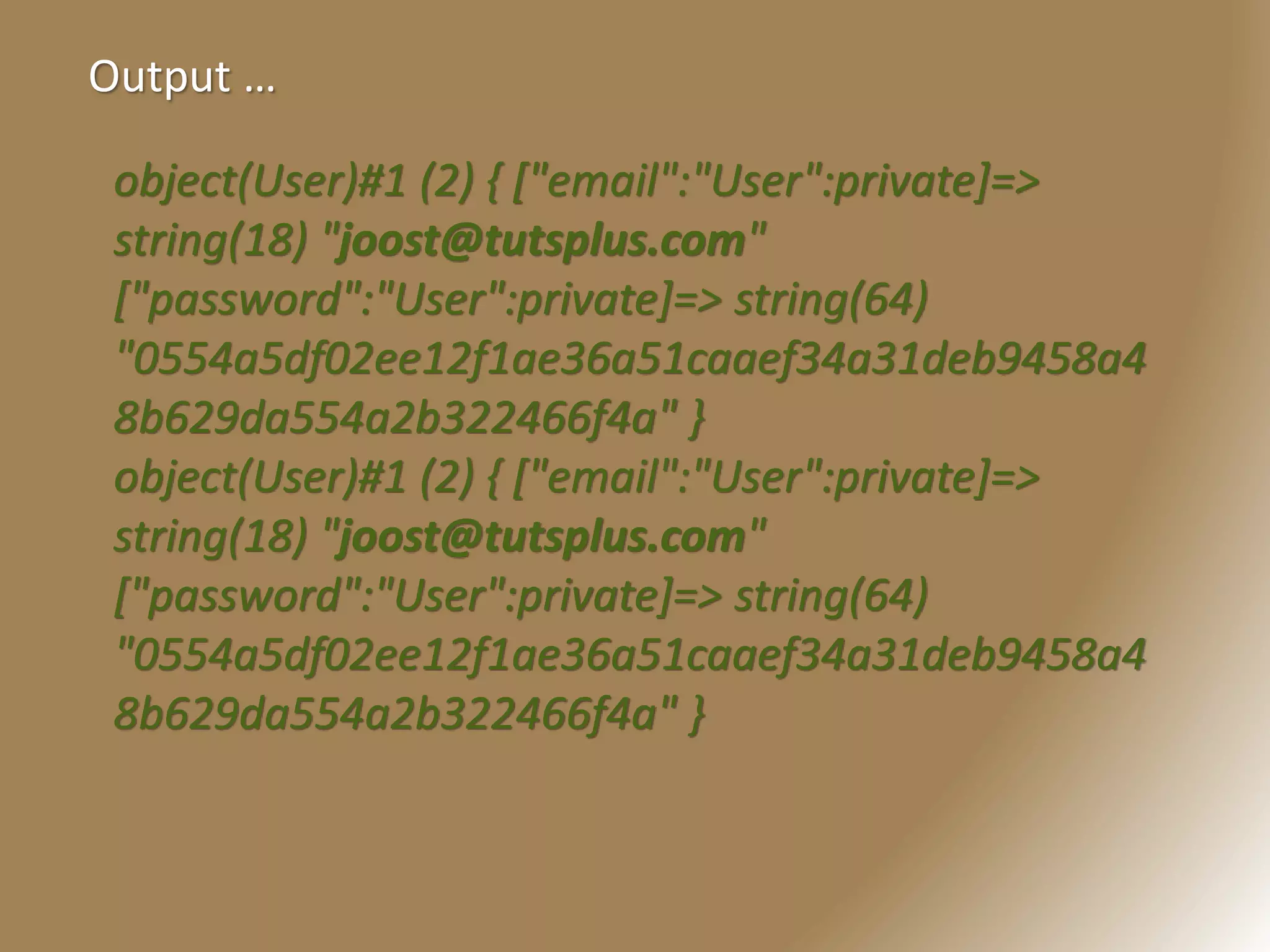 Output …
object(User)#1 (2) { ["email":"User":private]=>
string(18) "joost@tutsplus.com"
["password":"User":private]=> string(64)
"0554a5df02ee12f1ae36a51caaef34a31deb9458a4
8b629da554a2b322466f4a" }
object(User)#1 (2) { ["email":"User":private]=>
string(18) "joost@tutsplus.com"
["password":"User":private]=> string(64)
"0554a5df02ee12f1ae36a51caaef34a31deb9458a4
8b629da554a2b322466f4a" }
 