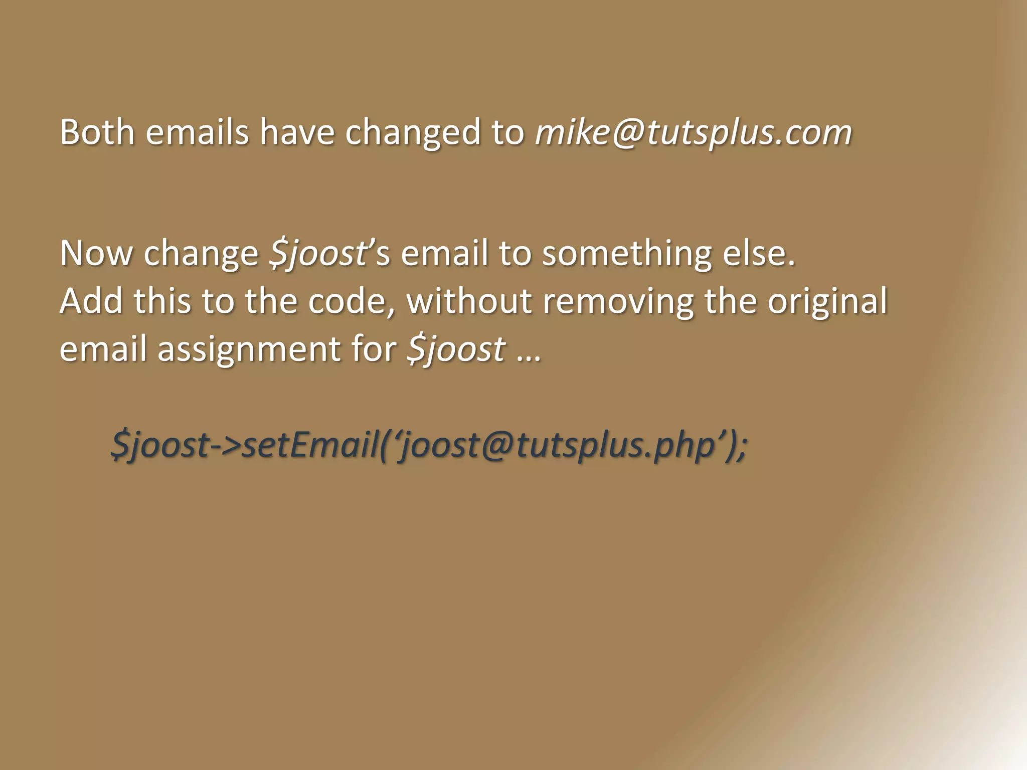 Now change $joost’s email to something else.
Add this to the code, without removing the original
email assignment for $joost …
$joost->setEmail(‘joost@tutsplus.php’);
Both emails have changed to mike@tutsplus.com
 