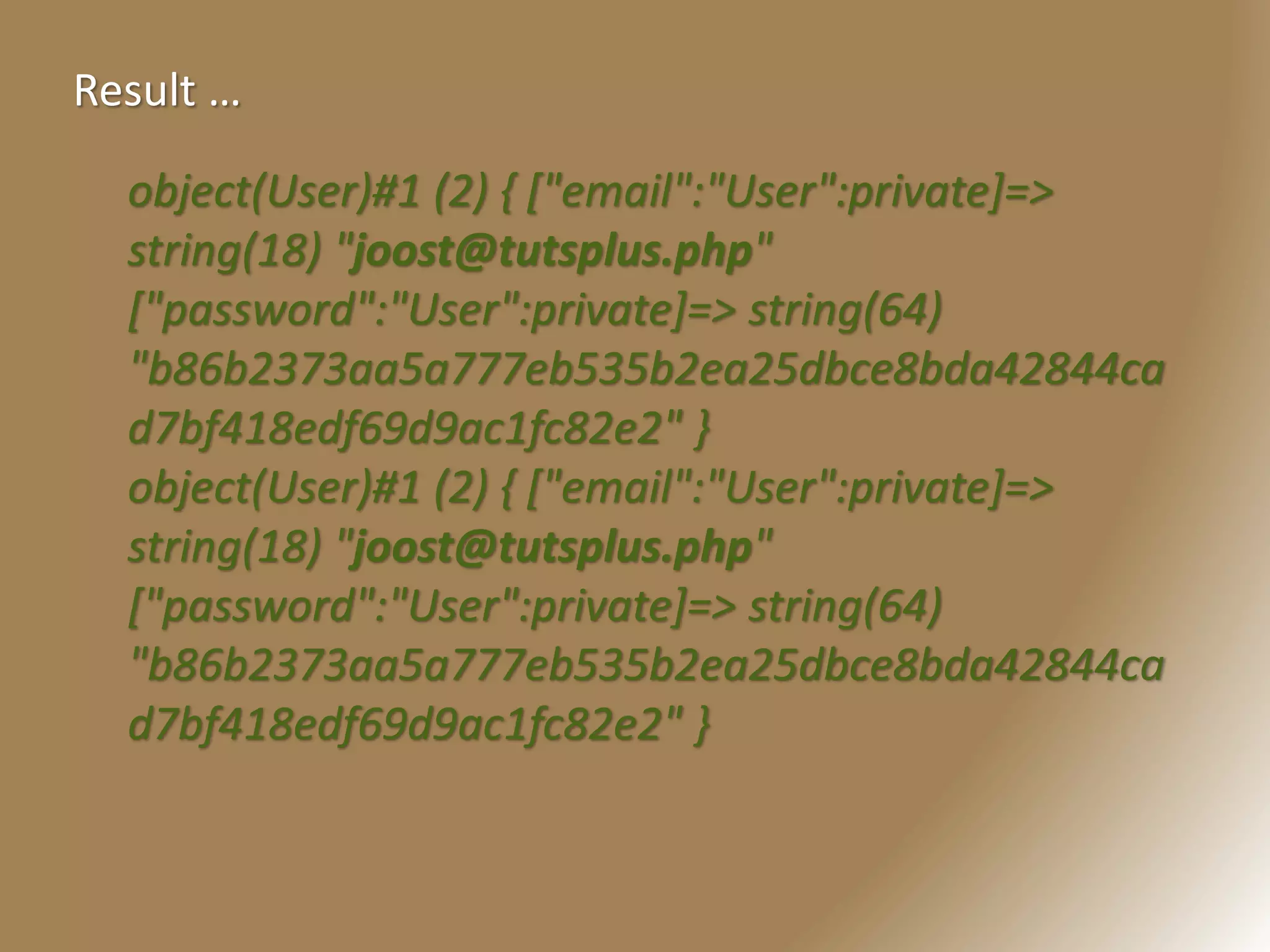 object(User)#1 (2) { ["email":"User":private]=>
string(18) "joost@tutsplus.php"
["password":"User":private]=> string(64)
"b86b2373aa5a777eb535b2ea25dbce8bda42844ca
d7bf418edf69d9ac1fc82e2" }
object(User)#1 (2) { ["email":"User":private]=>
string(18) "joost@tutsplus.php"
["password":"User":private]=> string(64)
"b86b2373aa5a777eb535b2ea25dbce8bda42844ca
d7bf418edf69d9ac1fc82e2" }
Result …
 