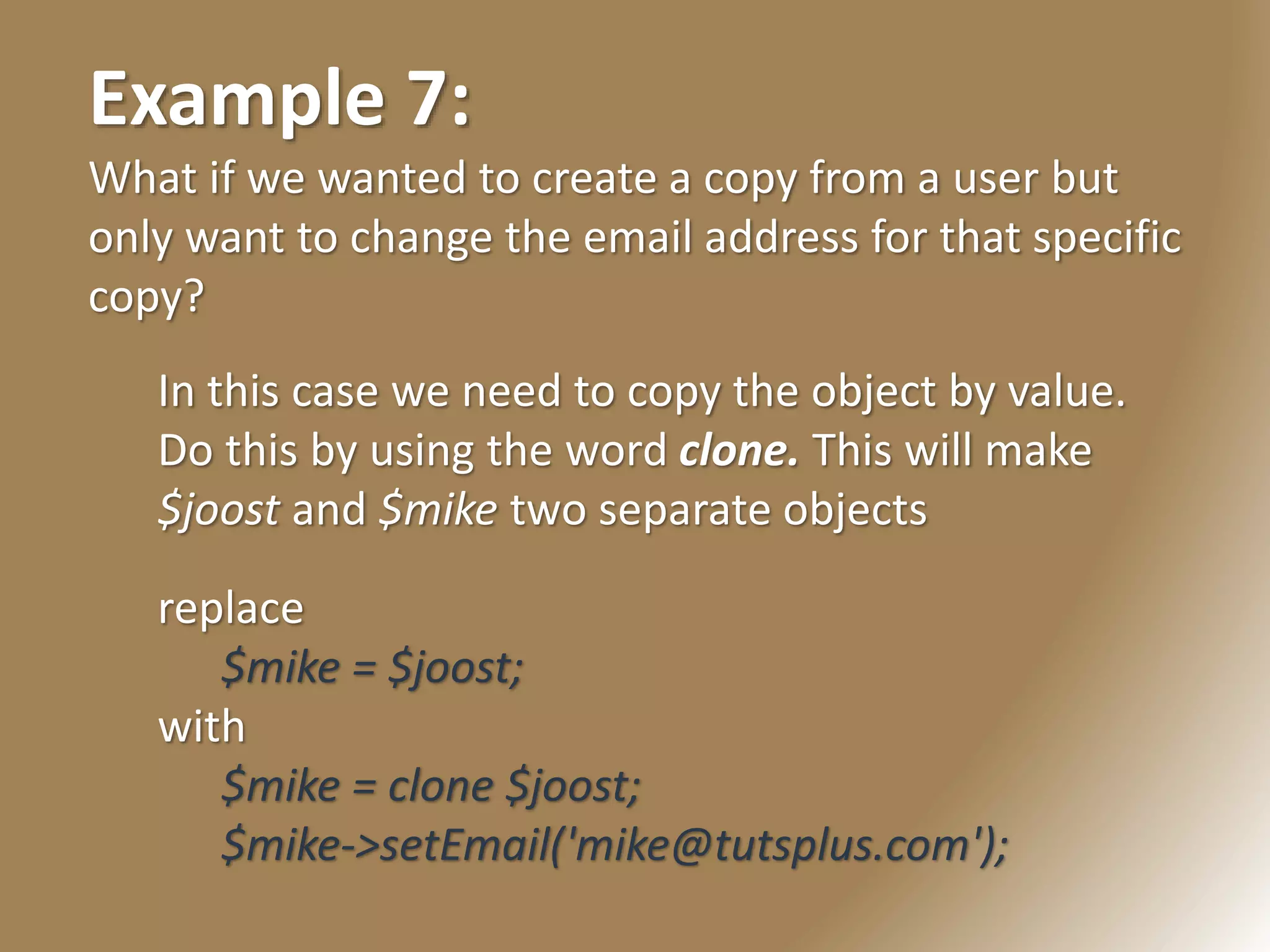 Example 7:
What if we wanted to create a copy from a user but
only want to change the email address for that specific
copy?
In this case we need to copy the object by value.
Do this by using the word clone. This will make
$joost and $mike two separate objects
replace
$mike = $joost;
with
$mike = clone $joost;
$mike->setEmail('mike@tutsplus.com');
 