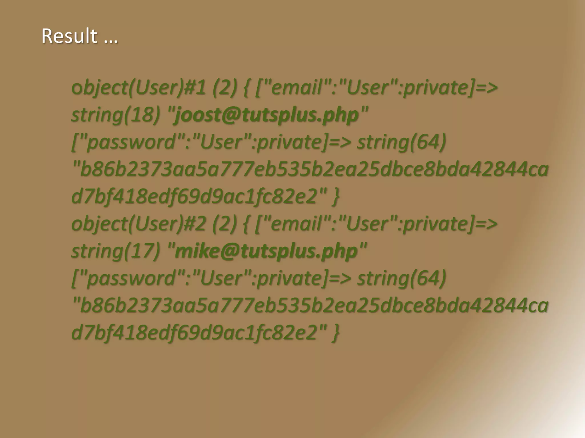object(User)#1 (2) { ["email":"User":private]=>
string(18) "joost@tutsplus.php"
["password":"User":private]=> string(64)
"b86b2373aa5a777eb535b2ea25dbce8bda42844ca
d7bf418edf69d9ac1fc82e2" }
object(User)#2 (2) { ["email":"User":private]=>
string(17) "mike@tutsplus.php"
["password":"User":private]=> string(64)
"b86b2373aa5a777eb535b2ea25dbce8bda42844ca
d7bf418edf69d9ac1fc82e2" }
Result …
 