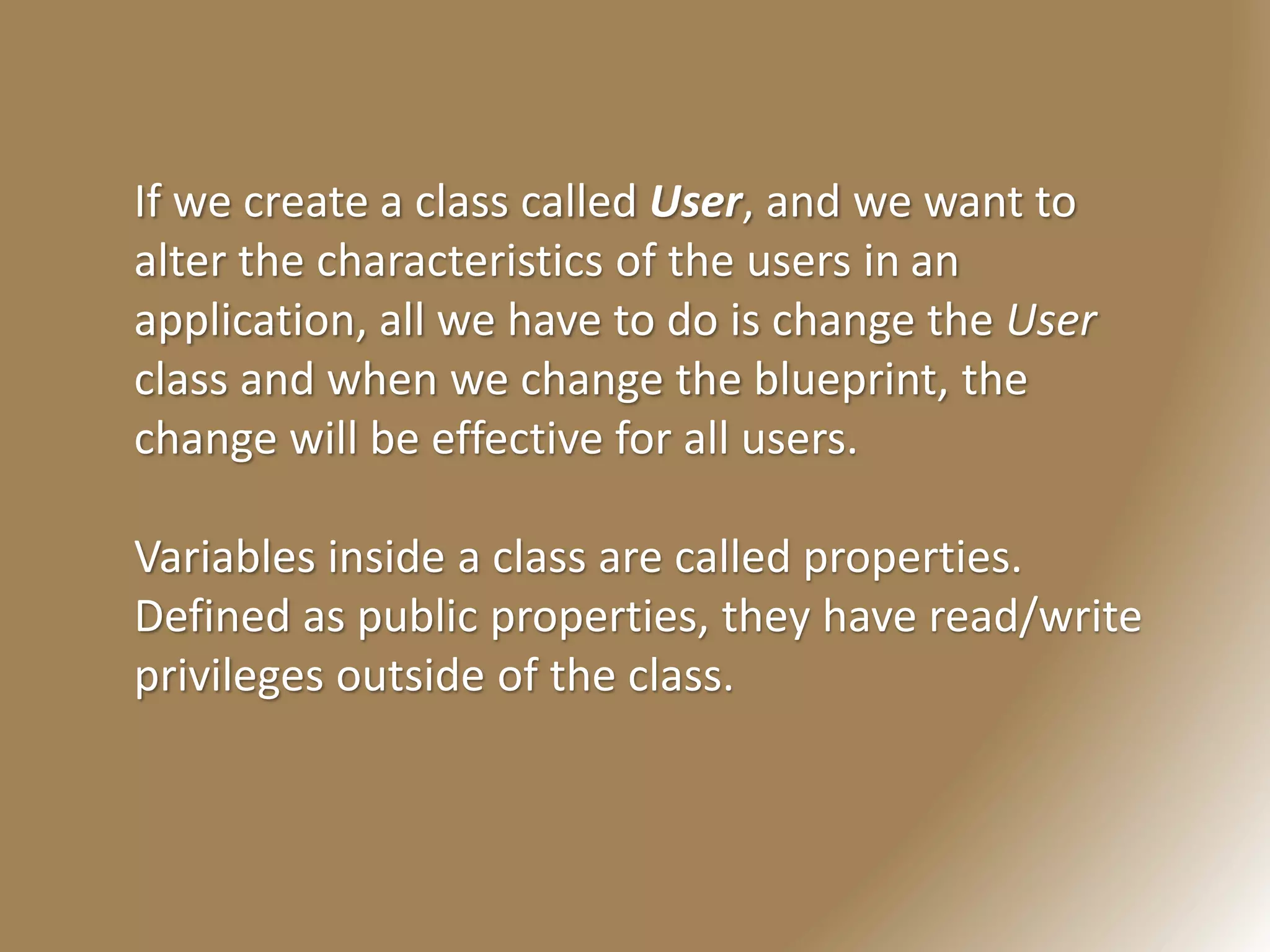If we create a class called User, and we want to
alter the characteristics of the users in an
application, all we have to do is change the User
class and when we change the blueprint, the
change will be effective for all users.
Variables inside a class are called properties.
Defined as public properties, they have read/write
privileges outside of the class.
 