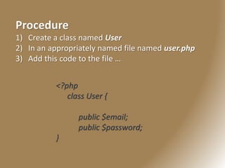 Procedure
1) Create a class named User
2) In an appropriately named file named user.php
3) Add this code to the file …
<?php
class User {
public $email;
public $password;
}
 