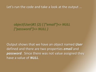 Let’s run the code and take a look at the output …
object(User)#1 (2) { ["email"]=> NULL
["password"]=> NULL }
Output shows that we have an object named User
defined and there are two properties email and
password. Since there was not value assigned they
have a value of NULL.
 