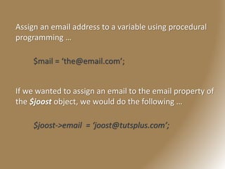 Assign an email address to a variable using procedural
programming …
$mail = ‘the@email.com’;
If we wanted to assign an email to the email property of
the $joost object, we would do the following …
$joost->email = ‘joost@tutsplus.com’;
 