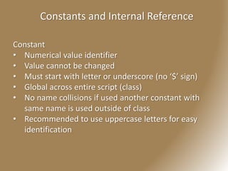 Constants and Internal Reference
Constant
• Numerical value identifier
• Value cannot be changed
• Must start with letter or underscore (no ‘$’ sign)
• Global across entire script (class)
• No name collisions if used another constant with
same name is used outside of class
• Recommended to use uppercase letters for easy
identification
 
