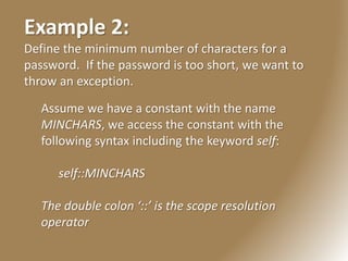 Example 2:
Define the minimum number of characters for a
password. If the password is too short, we want to
throw an exception.
Assume we have a constant with the name
MINCHARS, we access the constant with the
following syntax including the keyword self:
self::MINCHARS
The double colon ‘::’ is the scope resolution
operator
 