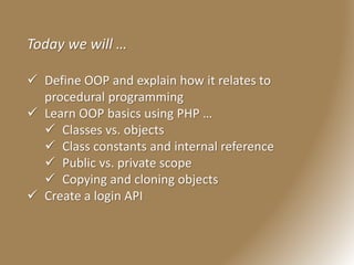 Today we will …
 Define OOP and explain how it relates to
procedural programming
 Learn OOP basics using PHP …
 Classes vs. objects
 Class constants and internal reference
 Public vs. private scope
 Copying and cloning objects
 Create a login API
 