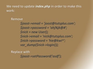 We need to update index.php in order to make this
work:
Remove
$joost->email = 'joost@tutsplus.com';
$joost->password = 'ahj%jk@#';
$nick = new User();
$nick->email = 'nick@tutsplus.com';
$nick->password = 'hie@kwi^';
var_dump($nick->login());
Replace with
$joost->setPassword('asdf');
 