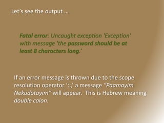 Let’s see the output …
Fatal error: Uncaught exception 'Exception'
with message 'the password should be at
least 8 characters long.’
If an error message is thrown due to the scope
resolution operator ‘::,’ a message “Paamayim
Nekudotayim” will appear. This is Hebrew meaning
double colon.
 
