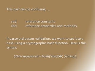 This part can be confusing …
self reference constants
this reference properties and methods
If password passes validation, we want to set it to a
hash using a cryptographic hash function. Here is the
syntax:
$this->password = hash(‘sha256’, $string);
 