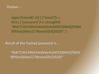 Output …
object(User)#1 (2) { ["email"]=>
NULL ["password"]=> string(64)
"4b875365586d5de0e6e4cfd04586b41f560d
9f95ea5faba2278eeaa5fc620205" }
Result of the hashed password is …
"4b875365586d5de0e6e4cfd04586b41f560d
9f95ea5faba2278eeaa5fc620205"
 