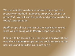 We use Visibility markers to indicate the scope of a
property or method. Examples are public, private or
protected. We will use the public and private markers in
today’s presentation.
Public scope allows the rest of the application to see
what we are doing while Private scope does not.
If data is to be secured (i.e., for use as a password), we
would want private scope and we could reuse it in the
user class and outsiders could not see it.
 