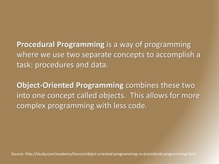 Procedural Programming is a way of programming
where we use two separate concepts to accomplish a
task: procedures and data.
Object-Oriented Programming combines these two
into one concept called objects. This allows for more
complex programming with less code.
Source: http://study.com/academy/lesson/object-oriented-programming-vs-procedural-programming.html
 