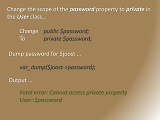 Change the scope of the password property to private in
the User class…
Change public $password;
To private $password;
Dump password for $joost …
var_dump($joost->password);
Output …
Fatal error: Cannot access private property
User::$password
 