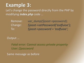Example 3:
Let’s change the password directly from the PHP by
modifying index.php code …
Remove: var_dump($joost->password);
Change: $joost->setPassword(‘asdfuioe’);
To: $joost->password = ‘asdfuioe’;
Fatal error: Cannot access private property
User::$password
Same message as before
Output …
 