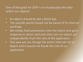 One of the goals for OOP is to encapsulate the data
within our objects.
• An object should be like a black box
• The outside world should not be aware of its internal
workings
• We simply feed parameters into the object and get a
response in return and only then can our object act
independently from the rest of the application
• This way we can change the entire internals for an
object and it would not break the rest of our
application
 