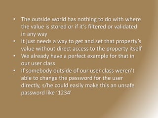 • The outside world has nothing to do with where
the value is stored or if it’s filtered or validated
in any way
• It just needs a way to get and set that property’s
value without direct access to the property itself
• We already have a perfect example for that in
our user class
• If somebody outside of our user class weren’t
able to change the password for the user
directly, s/he could easily make this an unsafe
password like ‘1234’
 