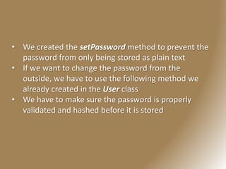 • We created the setPassword method to prevent the
password from only being stored as plain text
• If we want to change the password from the
outside, we have to use the following method we
already created in the User class
• We have to make sure the password is properly
validated and hashed before it is stored
 