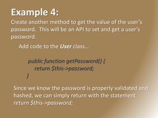 Example 4:
Create another method to get the value of the user’s
password. This will be an API to set and get a user’s
password.
Add code to the User class…
public function getPassword() {
return $this->password;
}
Since we know the password is properly validated and
hashed, we can simply return with the statement
return $this->password;
 