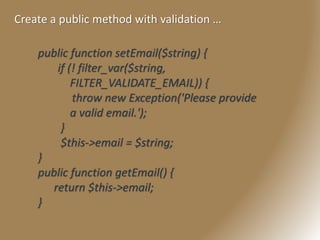 Create a public method with validation …
public function setEmail($string) {
if (! filter_var($string,
FILTER_VALIDATE_EMAIL)) {
throw new Exception('Please provide
a valid email.');
}
$this->email = $string;
}
public function getEmail() {
return $this->email;
}
 
