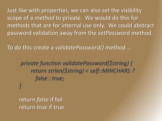 Just like with properties, we can also set the visibility
scope of a method to private. We would do this for
methods that are for internal use only. We could abstract
password validation away from the setPassword method.
To do this create a validatePassword() method …
private function validatePassword($string) {
return strlen($string) < self::MINCHARS ?
false : true;
}
return false if fail
return true if true
 