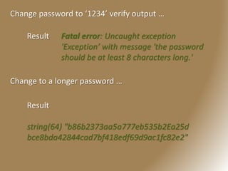 Change password to ‘1234’ verify output …
Result Fatal error: Uncaught exception
'Exception’ with message 'the password
should be at least 8 characters long.'
Change to a longer password …
Result
string(64) "b86b2373aa5a777eb535b2Ea25d
bce8bda42844cad7bf418edf69d9ac1fc82e2"
 
