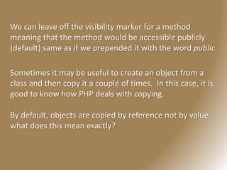 We can leave off the visibility marker for a method
meaning that the method would be accessible publicly
(default) same as if we prepended it with the word public
Sometimes it may be useful to create an object from a
class and then copy it a couple of times. In this case, it is
good to know how PHP deals with copying.
By default, objects are copied by reference not by value.
what does this mean exactly?
 