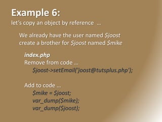 Example 6:
let’s copy an object by reference …
We already have the user named $joost
create a brother for $joost named $mike
index.php
Remove from code …
$joost->setEmail('joost@tutsplus.php');
Add to code …
$mike = $joost;
var_dump($mike);
var_dump($joost);
 