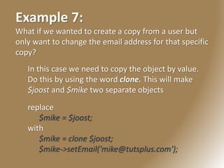 Example 7:
What if we wanted to create a copy from a user but
only want to change the email address for that specific
copy?
In this case we need to copy the object by value.
Do this by using the word clone. This will make
$joost and $mike two separate objects
replace
$mike = $joost;
with
$mike = clone $joost;
$mike->setEmail('mike@tutsplus.com');
 