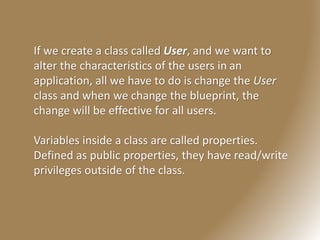 If we create a class called User, and we want to
alter the characteristics of the users in an
application, all we have to do is change the User
class and when we change the blueprint, the
change will be effective for all users.
Variables inside a class are called properties.
Defined as public properties, they have read/write
privileges outside of the class.
 