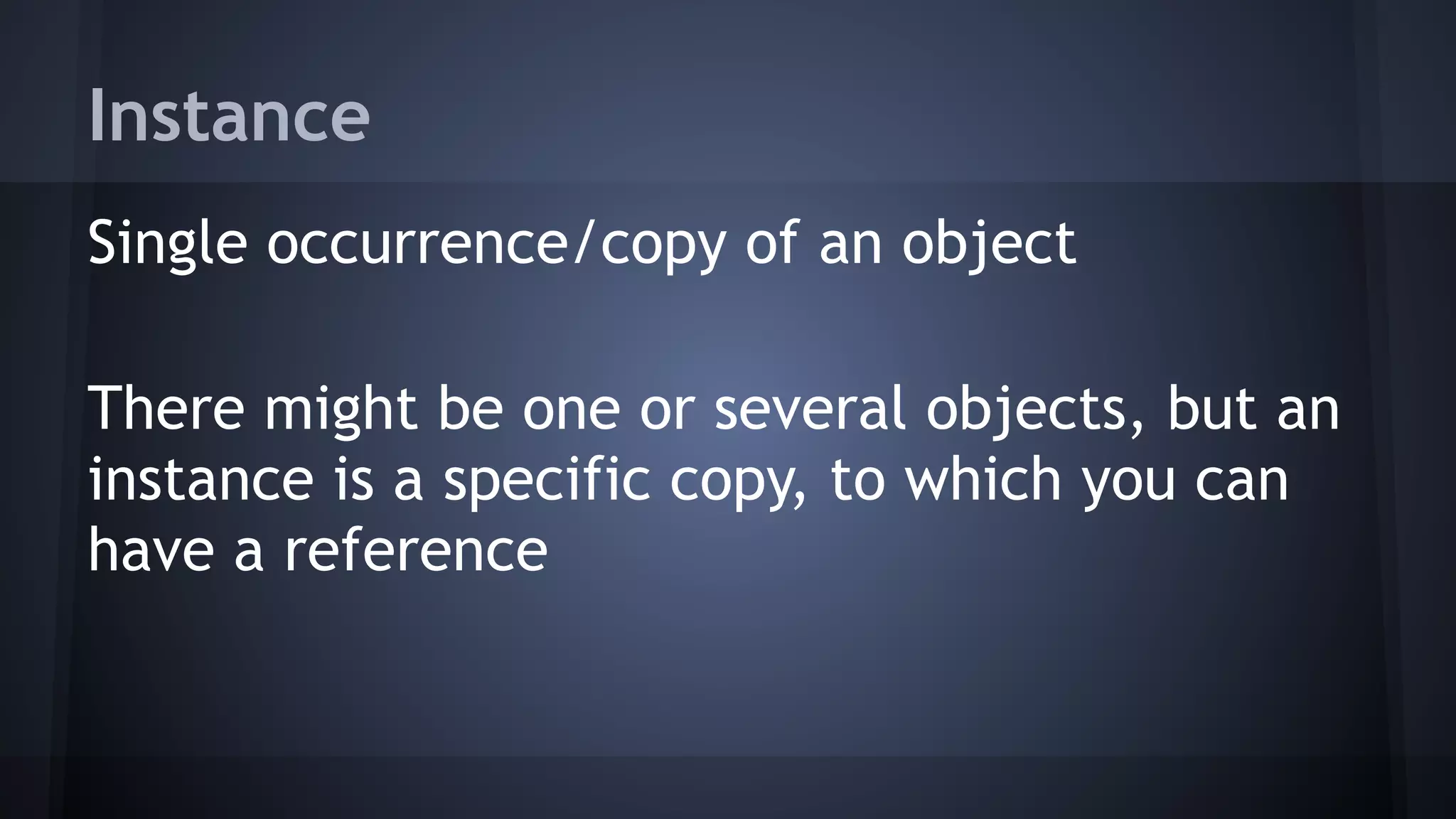 Instance
Single occurrence/copy of an object
There might be one or several objects, but an
instance is a specific copy, to which you can
have a reference
 