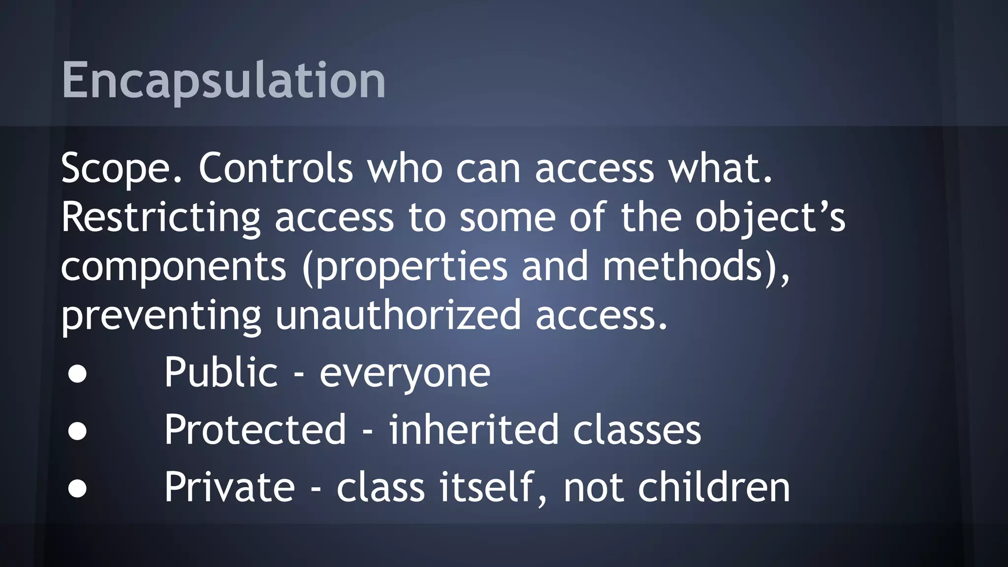 Encapsulation
Scope. Controls who can access what.
Restricting access to some of the object’s
components (properties and methods),
preventing unauthorized access.
● Public - everyone
● Protected - inherited classes
● Private - class itself, not children
 