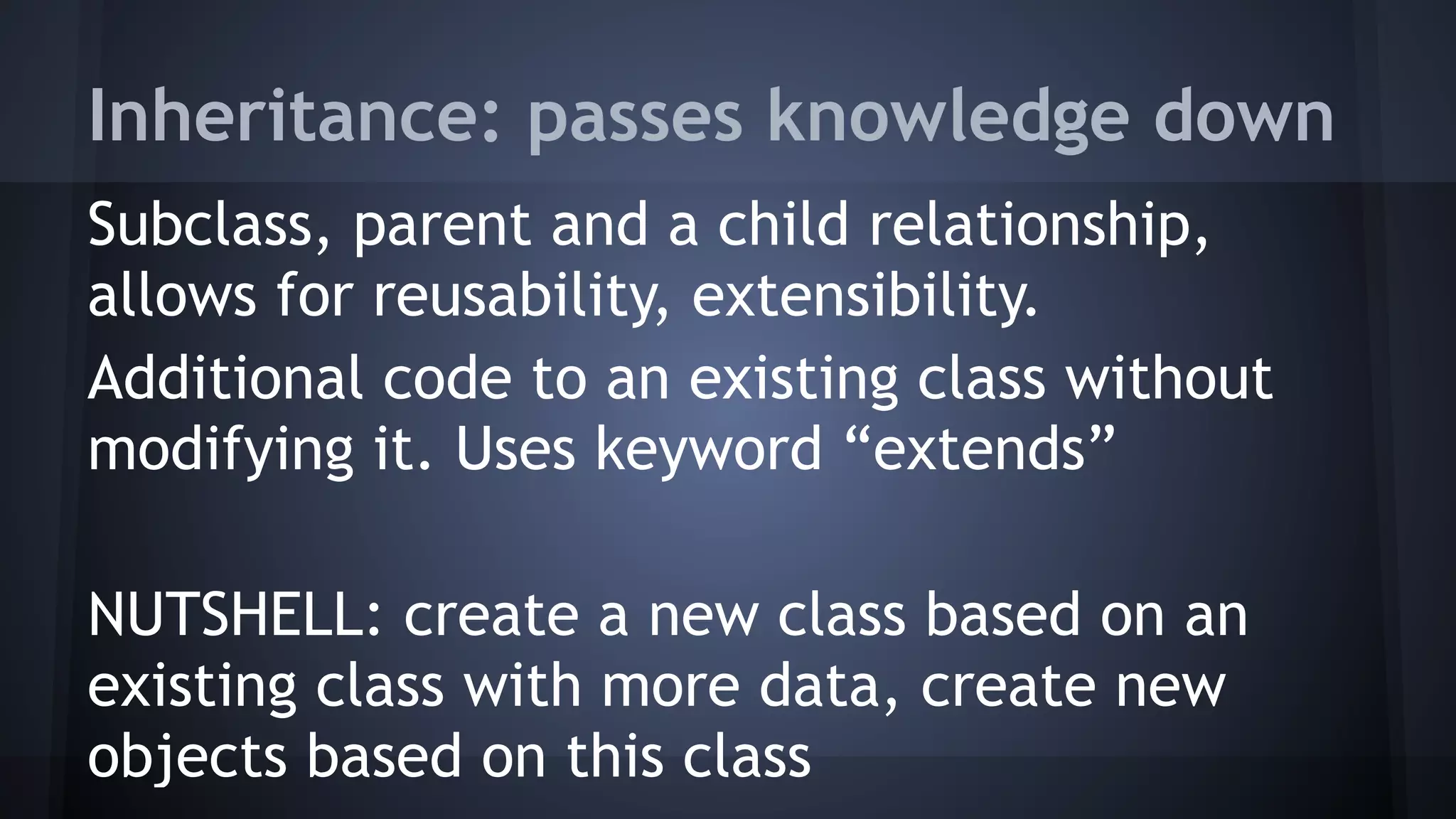 Inheritance: passes knowledge down
Subclass, parent and a child relationship,
allows for reusability, extensibility.
Additional code to an existing class without
modifying it. Uses keyword “extends”
NUTSHELL: create a new class based on an
existing class with more data, create new
objects based on this class
 