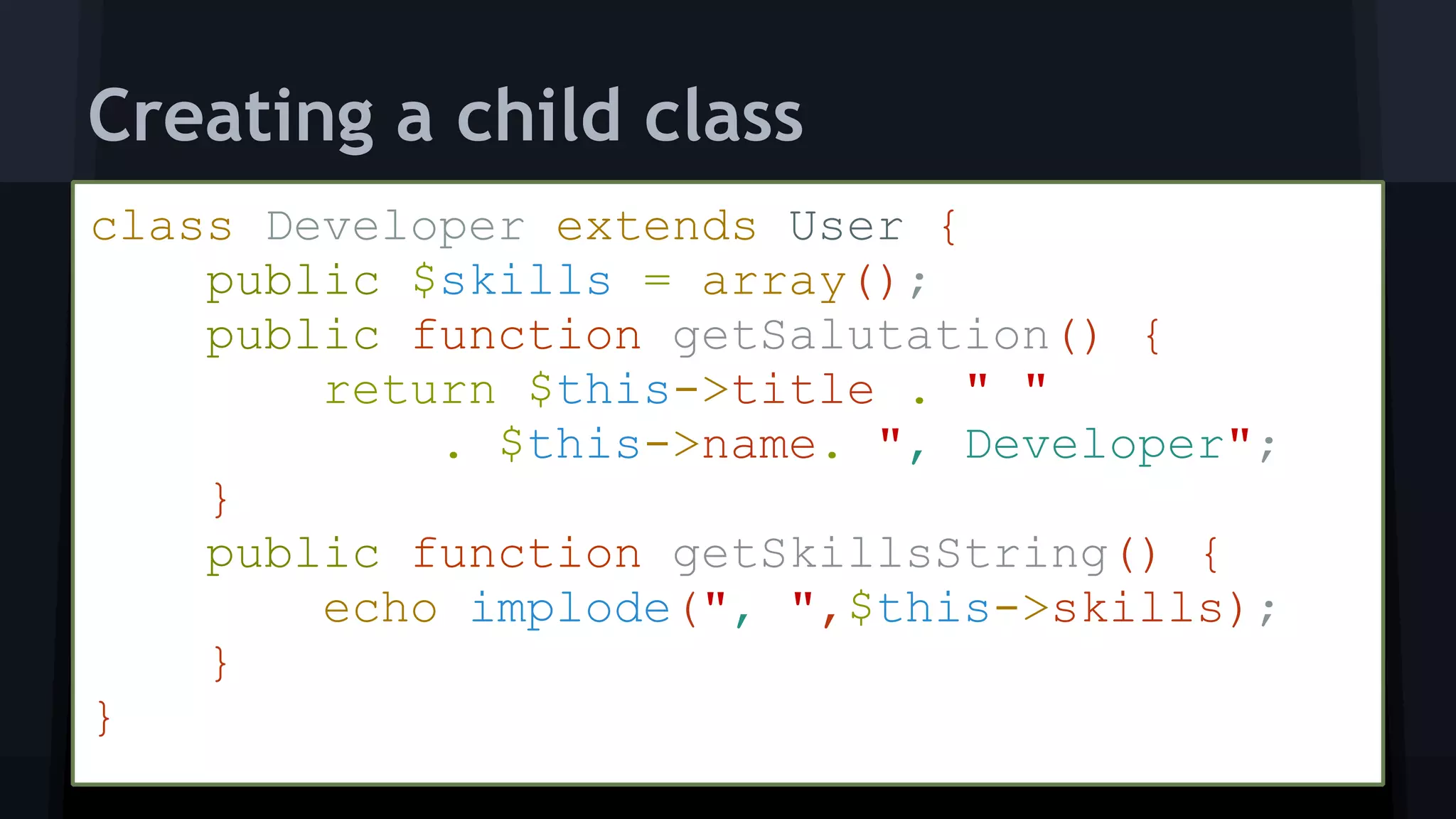 class Developer extends User { 
public $skills = array(); 
public function getSalutation() { 
return $this->title . " "
. $this->name. ", Developer"; 
} 
public function getSkillsString() { 
echo implode(", ",$this->skills); 
} 
}
Creating a child class
 